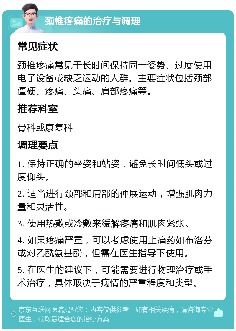 颈椎疼痛的治疗与调理 常见症状 颈椎疼痛常见于长时间保持同一姿势、过度使用电子设备或缺乏运动的人群。主要症状包括颈部僵硬、疼痛、头痛、肩部疼痛等。 推荐科室 骨科或康复科 调理要点 1. 保持正确的坐姿和站姿，避免长时间低头或过度仰头。 2. 适当进行颈部和肩部的伸展运动，增强肌肉力量和灵活性。 3. 使用热敷或冷敷来缓解疼痛和肌肉紧张。 4. 如果疼痛严重，可以考虑使用止痛药如布洛芬或对乙酰氨基酚，但需在医生指导下使用。 5. 在医生的建议下，可能需要进行物理治疗或手术治疗，具体取决于病情的严重程度和类型。