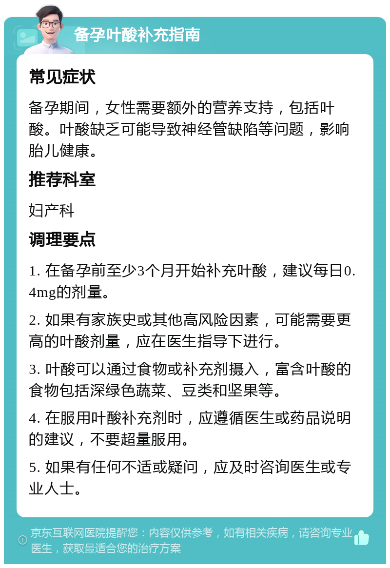 备孕叶酸补充指南 常见症状 备孕期间，女性需要额外的营养支持，包括叶酸。叶酸缺乏可能导致神经管缺陷等问题，影响胎儿健康。 推荐科室 妇产科 调理要点 1. 在备孕前至少3个月开始补充叶酸，建议每日0.4mg的剂量。 2. 如果有家族史或其他高风险因素，可能需要更高的叶酸剂量，应在医生指导下进行。 3. 叶酸可以通过食物或补充剂摄入，富含叶酸的食物包括深绿色蔬菜、豆类和坚果等。 4. 在服用叶酸补充剂时，应遵循医生或药品说明的建议，不要超量服用。 5. 如果有任何不适或疑问，应及时咨询医生或专业人士。