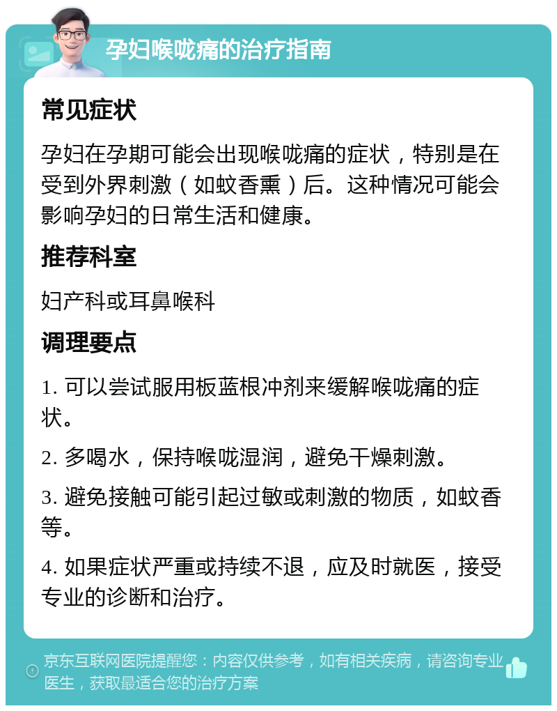 孕妇喉咙痛的治疗指南 常见症状 孕妇在孕期可能会出现喉咙痛的症状，特别是在受到外界刺激（如蚊香熏）后。这种情况可能会影响孕妇的日常生活和健康。 推荐科室 妇产科或耳鼻喉科 调理要点 1. 可以尝试服用板蓝根冲剂来缓解喉咙痛的症状。 2. 多喝水，保持喉咙湿润，避免干燥刺激。 3. 避免接触可能引起过敏或刺激的物质，如蚊香等。 4. 如果症状严重或持续不退，应及时就医，接受专业的诊断和治疗。