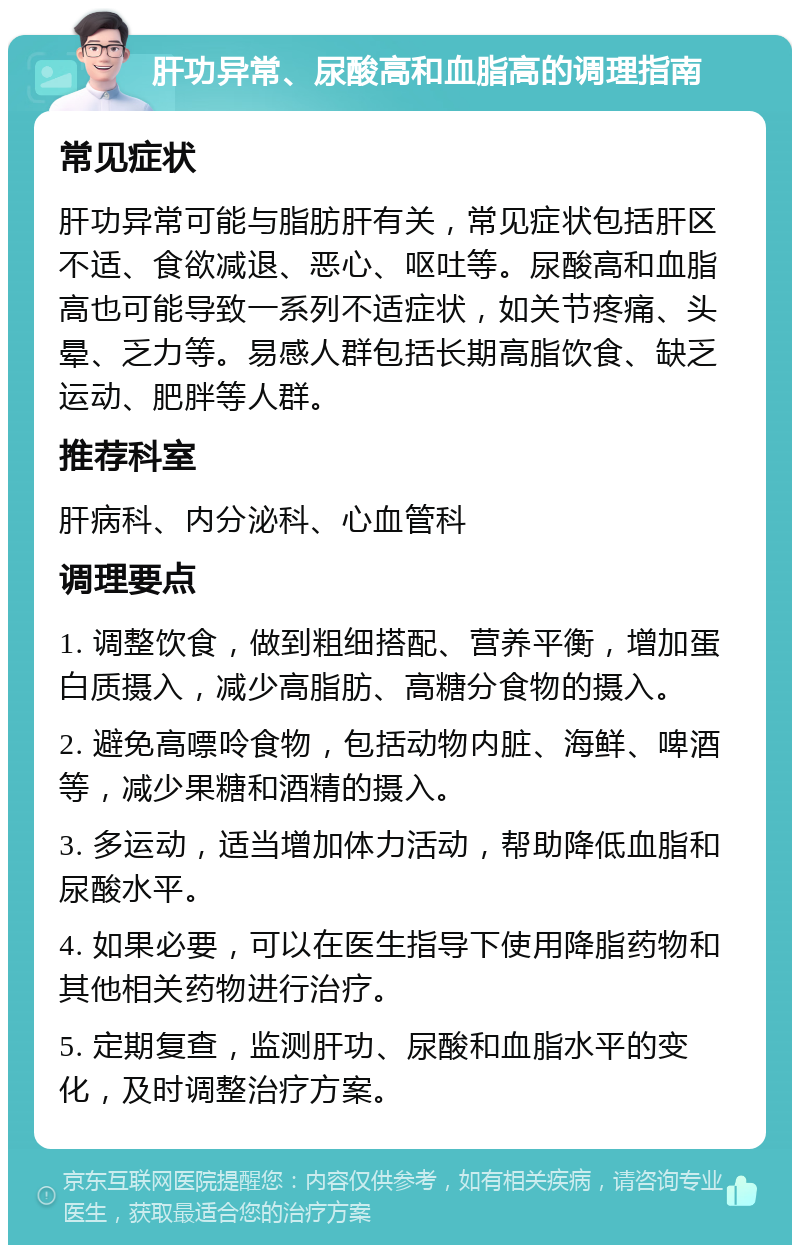 肝功异常、尿酸高和血脂高的调理指南 常见症状 肝功异常可能与脂肪肝有关，常见症状包括肝区不适、食欲减退、恶心、呕吐等。尿酸高和血脂高也可能导致一系列不适症状，如关节疼痛、头晕、乏力等。易感人群包括长期高脂饮食、缺乏运动、肥胖等人群。 推荐科室 肝病科、内分泌科、心血管科 调理要点 1. 调整饮食，做到粗细搭配、营养平衡，增加蛋白质摄入，减少高脂肪、高糖分食物的摄入。 2. 避免高嘌呤食物，包括动物内脏、海鲜、啤酒等，减少果糖和酒精的摄入。 3. 多运动，适当增加体力活动，帮助降低血脂和尿酸水平。 4. 如果必要，可以在医生指导下使用降脂药物和其他相关药物进行治疗。 5. 定期复查，监测肝功、尿酸和血脂水平的变化，及时调整治疗方案。