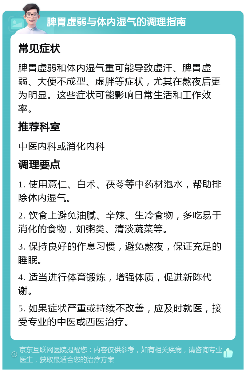 脾胃虚弱与体内湿气的调理指南 常见症状 脾胃虚弱和体内湿气重可能导致虚汗、脾胃虚弱、大便不成型、虚胖等症状，尤其在熬夜后更为明显。这些症状可能影响日常生活和工作效率。 推荐科室 中医内科或消化内科 调理要点 1. 使用薏仁、白术、茯苓等中药材泡水，帮助排除体内湿气。 2. 饮食上避免油腻、辛辣、生冷食物，多吃易于消化的食物，如粥类、清淡蔬菜等。 3. 保持良好的作息习惯，避免熬夜，保证充足的睡眠。 4. 适当进行体育锻炼，增强体质，促进新陈代谢。 5. 如果症状严重或持续不改善，应及时就医，接受专业的中医或西医治疗。