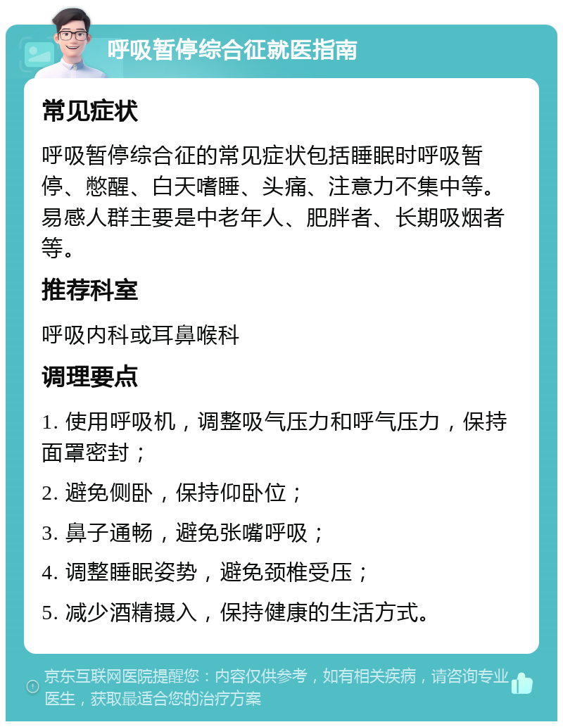 呼吸暂停综合征就医指南 常见症状 呼吸暂停综合征的常见症状包括睡眠时呼吸暂停、憋醒、白天嗜睡、头痛、注意力不集中等。易感人群主要是中老年人、肥胖者、长期吸烟者等。 推荐科室 呼吸内科或耳鼻喉科 调理要点 1. 使用呼吸机，调整吸气压力和呼气压力，保持面罩密封； 2. 避免侧卧，保持仰卧位； 3. 鼻子通畅，避免张嘴呼吸； 4. 调整睡眠姿势，避免颈椎受压； 5. 减少酒精摄入，保持健康的生活方式。