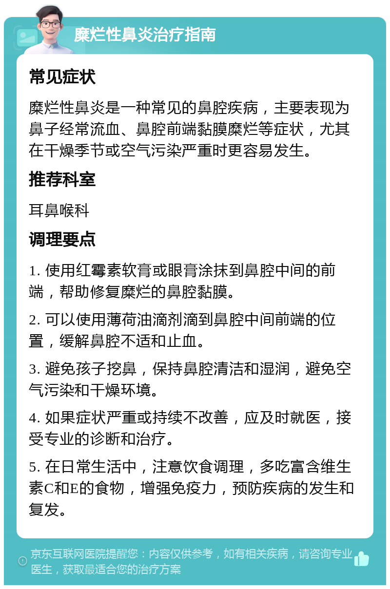 糜烂性鼻炎治疗指南 常见症状 糜烂性鼻炎是一种常见的鼻腔疾病，主要表现为鼻子经常流血、鼻腔前端黏膜糜烂等症状，尤其在干燥季节或空气污染严重时更容易发生。 推荐科室 耳鼻喉科 调理要点 1. 使用红霉素软膏或眼膏涂抹到鼻腔中间的前端，帮助修复糜烂的鼻腔黏膜。 2. 可以使用薄荷油滴剂滴到鼻腔中间前端的位置，缓解鼻腔不适和止血。 3. 避免孩子挖鼻，保持鼻腔清洁和湿润，避免空气污染和干燥环境。 4. 如果症状严重或持续不改善，应及时就医，接受专业的诊断和治疗。 5. 在日常生活中，注意饮食调理，多吃富含维生素C和E的食物，增强免疫力，预防疾病的发生和复发。