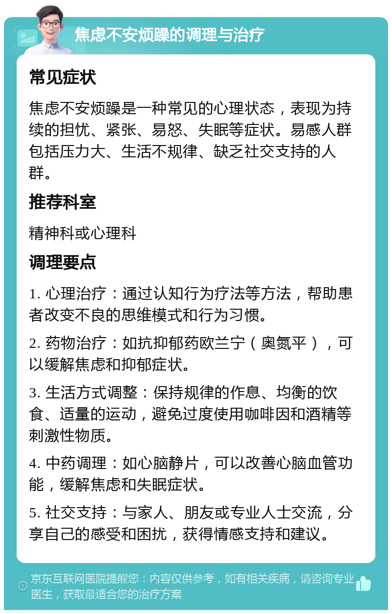 焦虑不安烦躁的调理与治疗 常见症状 焦虑不安烦躁是一种常见的心理状态，表现为持续的担忧、紧张、易怒、失眠等症状。易感人群包括压力大、生活不规律、缺乏社交支持的人群。 推荐科室 精神科或心理科 调理要点 1. 心理治疗：通过认知行为疗法等方法，帮助患者改变不良的思维模式和行为习惯。 2. 药物治疗：如抗抑郁药欧兰宁（奥氮平），可以缓解焦虑和抑郁症状。 3. 生活方式调整：保持规律的作息、均衡的饮食、适量的运动，避免过度使用咖啡因和酒精等刺激性物质。 4. 中药调理：如心脑静片，可以改善心脑血管功能，缓解焦虑和失眠症状。 5. 社交支持：与家人、朋友或专业人士交流，分享自己的感受和困扰，获得情感支持和建议。