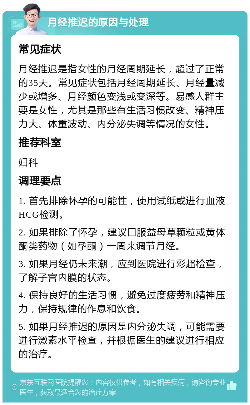 月经推迟的原因与处理 常见症状 月经推迟是指女性的月经周期延长，超过了正常的35天。常见症状包括月经周期延长、月经量减少或增多、月经颜色变浅或变深等。易感人群主要是女性，尤其是那些有生活习惯改变、精神压力大、体重波动、内分泌失调等情况的女性。 推荐科室 妇科 调理要点 1. 首先排除怀孕的可能性，使用试纸或进行血液HCG检测。 2. 如果排除了怀孕，建议口服益母草颗粒或黄体酮类药物（如孕酮）一周来调节月经。 3. 如果月经仍未来潮，应到医院进行彩超检查，了解子宫内膜的状态。 4. 保持良好的生活习惯，避免过度疲劳和精神压力，保持规律的作息和饮食。 5. 如果月经推迟的原因是内分泌失调，可能需要进行激素水平检查，并根据医生的建议进行相应的治疗。