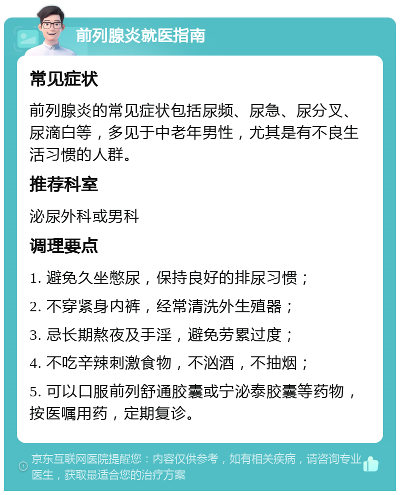 前列腺炎就医指南 常见症状 前列腺炎的常见症状包括尿频、尿急、尿分叉、尿滴白等，多见于中老年男性，尤其是有不良生活习惯的人群。 推荐科室 泌尿外科或男科 调理要点 1. 避免久坐憋尿，保持良好的排尿习惯； 2. 不穿紧身内裤，经常清洗外生殖器； 3. 忌长期熬夜及手淫，避免劳累过度； 4. 不吃辛辣刺激食物，不汹酒，不抽烟； 5. 可以口服前列舒通胶囊或宁泌泰胶囊等药物，按医嘱用药，定期复诊。