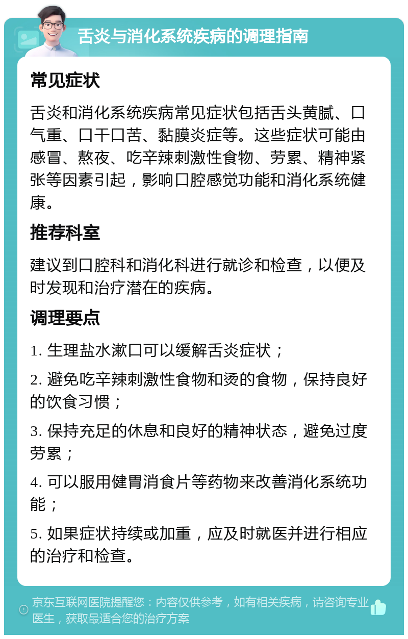 舌炎与消化系统疾病的调理指南 常见症状 舌炎和消化系统疾病常见症状包括舌头黄腻、口气重、口干口苦、黏膜炎症等。这些症状可能由感冒、熬夜、吃辛辣刺激性食物、劳累、精神紧张等因素引起，影响口腔感觉功能和消化系统健康。 推荐科室 建议到口腔科和消化科进行就诊和检查，以便及时发现和治疗潜在的疾病。 调理要点 1. 生理盐水漱口可以缓解舌炎症状； 2. 避免吃辛辣刺激性食物和烫的食物，保持良好的饮食习惯； 3. 保持充足的休息和良好的精神状态，避免过度劳累； 4. 可以服用健胃消食片等药物来改善消化系统功能； 5. 如果症状持续或加重，应及时就医并进行相应的治疗和检查。