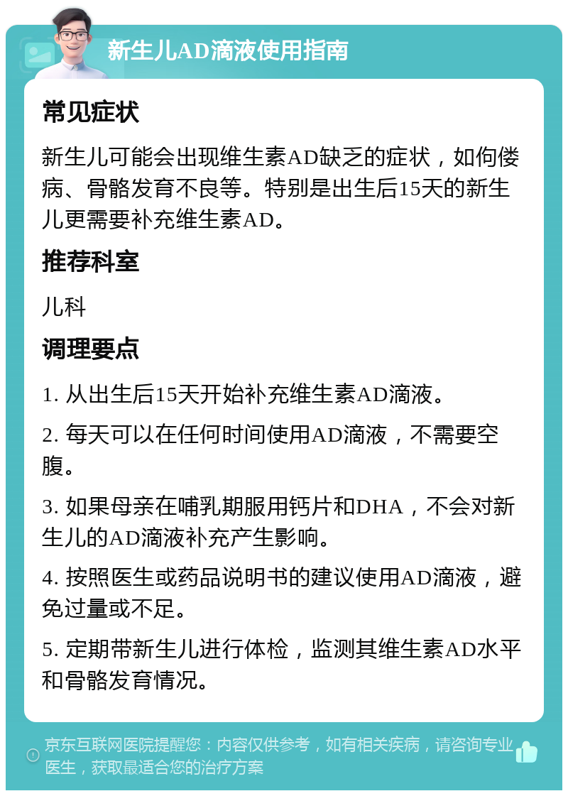 新生儿AD滴液使用指南 常见症状 新生儿可能会出现维生素AD缺乏的症状，如佝偻病、骨骼发育不良等。特别是出生后15天的新生儿更需要补充维生素AD。 推荐科室 儿科 调理要点 1. 从出生后15天开始补充维生素AD滴液。 2. 每天可以在任何时间使用AD滴液，不需要空腹。 3. 如果母亲在哺乳期服用钙片和DHA，不会对新生儿的AD滴液补充产生影响。 4. 按照医生或药品说明书的建议使用AD滴液，避免过量或不足。 5. 定期带新生儿进行体检，监测其维生素AD水平和骨骼发育情况。