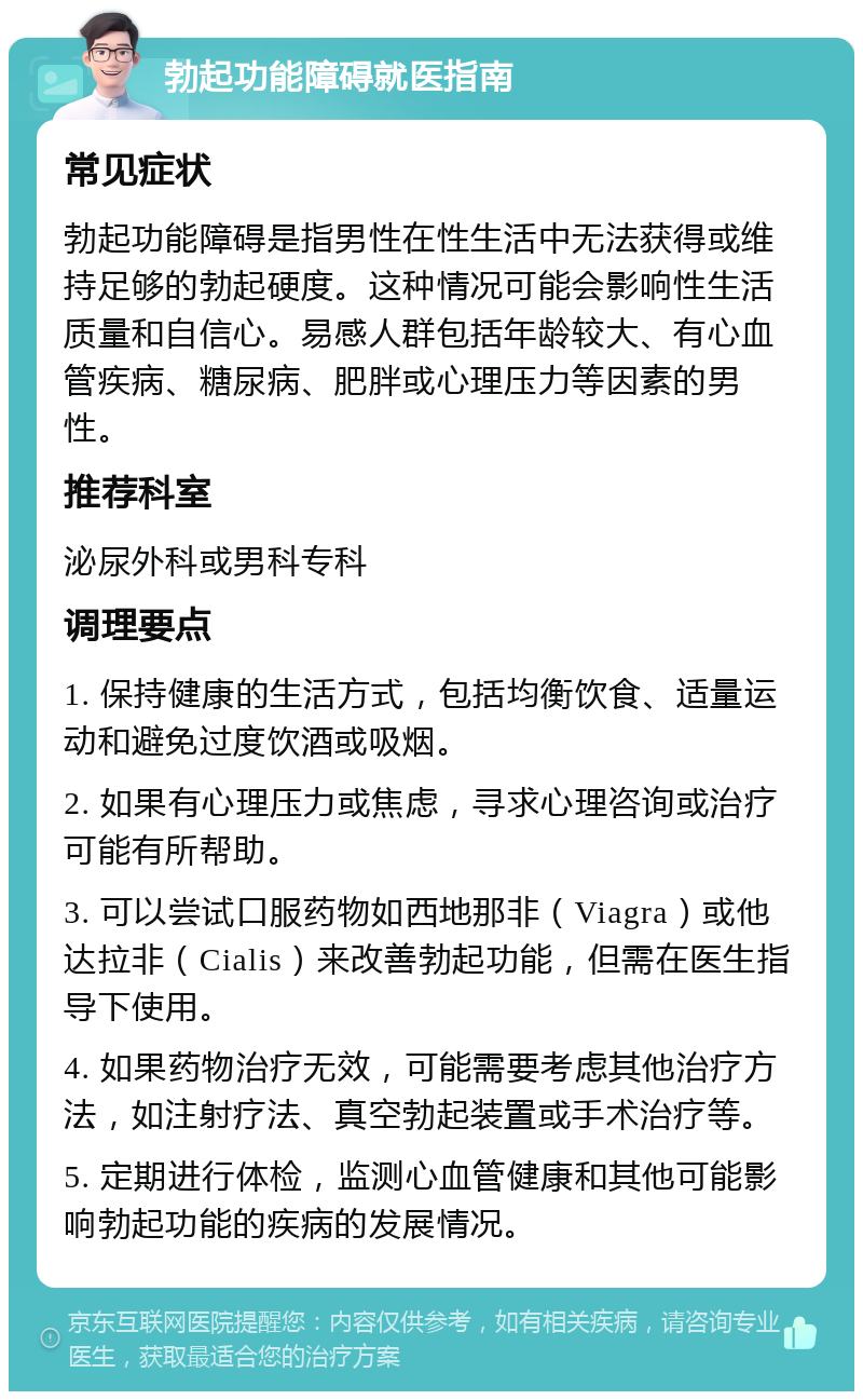 勃起功能障碍就医指南 常见症状 勃起功能障碍是指男性在性生活中无法获得或维持足够的勃起硬度。这种情况可能会影响性生活质量和自信心。易感人群包括年龄较大、有心血管疾病、糖尿病、肥胖或心理压力等因素的男性。 推荐科室 泌尿外科或男科专科 调理要点 1. 保持健康的生活方式，包括均衡饮食、适量运动和避免过度饮酒或吸烟。 2. 如果有心理压力或焦虑，寻求心理咨询或治疗可能有所帮助。 3. 可以尝试口服药物如西地那非（Viagra）或他达拉非（Cialis）来改善勃起功能，但需在医生指导下使用。 4. 如果药物治疗无效，可能需要考虑其他治疗方法，如注射疗法、真空勃起装置或手术治疗等。 5. 定期进行体检，监测心血管健康和其他可能影响勃起功能的疾病的发展情况。