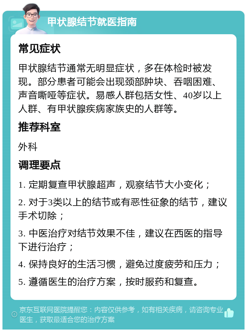 甲状腺结节就医指南 常见症状 甲状腺结节通常无明显症状，多在体检时被发现。部分患者可能会出现颈部肿块、吞咽困难、声音嘶哑等症状。易感人群包括女性、40岁以上人群、有甲状腺疾病家族史的人群等。 推荐科室 外科 调理要点 1. 定期复查甲状腺超声，观察结节大小变化； 2. 对于3类以上的结节或有恶性征象的结节，建议手术切除； 3. 中医治疗对结节效果不佳，建议在西医的指导下进行治疗； 4. 保持良好的生活习惯，避免过度疲劳和压力； 5. 遵循医生的治疗方案，按时服药和复查。