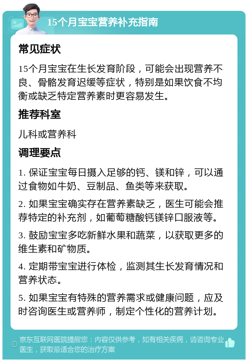 15个月宝宝营养补充指南 常见症状 15个月宝宝在生长发育阶段，可能会出现营养不良、骨骼发育迟缓等症状，特别是如果饮食不均衡或缺乏特定营养素时更容易发生。 推荐科室 儿科或营养科 调理要点 1. 保证宝宝每日摄入足够的钙、镁和锌，可以通过食物如牛奶、豆制品、鱼类等来获取。 2. 如果宝宝确实存在营养素缺乏，医生可能会推荐特定的补充剂，如葡萄糖酸钙镁锌口服液等。 3. 鼓励宝宝多吃新鲜水果和蔬菜，以获取更多的维生素和矿物质。 4. 定期带宝宝进行体检，监测其生长发育情况和营养状态。 5. 如果宝宝有特殊的营养需求或健康问题，应及时咨询医生或营养师，制定个性化的营养计划。