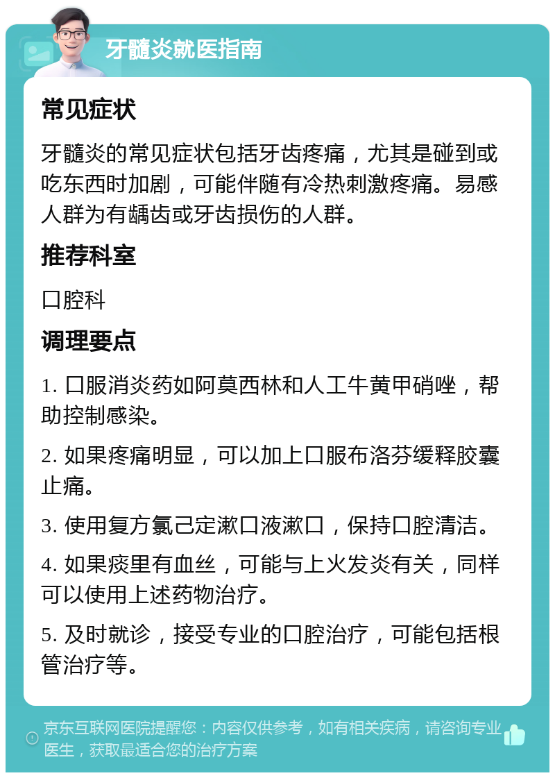 牙髓炎就医指南 常见症状 牙髓炎的常见症状包括牙齿疼痛，尤其是碰到或吃东西时加剧，可能伴随有冷热刺激疼痛。易感人群为有龋齿或牙齿损伤的人群。 推荐科室 口腔科 调理要点 1. 口服消炎药如阿莫西林和人工牛黄甲硝唑，帮助控制感染。 2. 如果疼痛明显，可以加上口服布洛芬缓释胶囊止痛。 3. 使用复方氯己定漱口液漱口，保持口腔清洁。 4. 如果痰里有血丝，可能与上火发炎有关，同样可以使用上述药物治疗。 5. 及时就诊，接受专业的口腔治疗，可能包括根管治疗等。