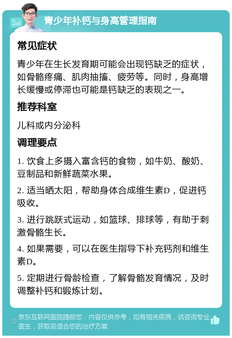 青少年补钙与身高管理指南 常见症状 青少年在生长发育期可能会出现钙缺乏的症状，如骨骼疼痛、肌肉抽搐、疲劳等。同时，身高增长缓慢或停滞也可能是钙缺乏的表现之一。 推荐科室 儿科或内分泌科 调理要点 1. 饮食上多摄入富含钙的食物，如牛奶、酸奶、豆制品和新鲜蔬菜水果。 2. 适当晒太阳，帮助身体合成维生素D，促进钙吸收。 3. 进行跳跃式运动，如篮球、排球等，有助于刺激骨骼生长。 4. 如果需要，可以在医生指导下补充钙剂和维生素D。 5. 定期进行骨龄检查，了解骨骼发育情况，及时调整补钙和锻炼计划。