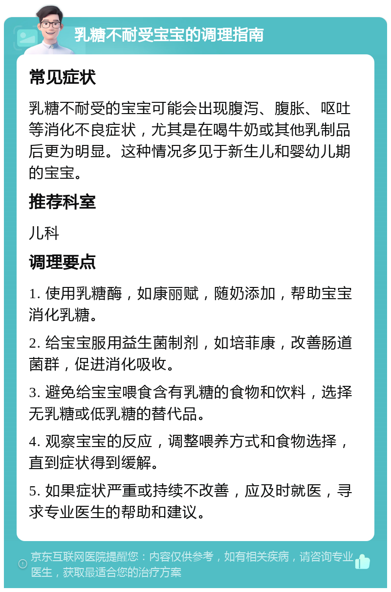 乳糖不耐受宝宝的调理指南 常见症状 乳糖不耐受的宝宝可能会出现腹泻、腹胀、呕吐等消化不良症状，尤其是在喝牛奶或其他乳制品后更为明显。这种情况多见于新生儿和婴幼儿期的宝宝。 推荐科室 儿科 调理要点 1. 使用乳糖酶，如康丽赋，随奶添加，帮助宝宝消化乳糖。 2. 给宝宝服用益生菌制剂，如培菲康，改善肠道菌群，促进消化吸收。 3. 避免给宝宝喂食含有乳糖的食物和饮料，选择无乳糖或低乳糖的替代品。 4. 观察宝宝的反应，调整喂养方式和食物选择，直到症状得到缓解。 5. 如果症状严重或持续不改善，应及时就医，寻求专业医生的帮助和建议。