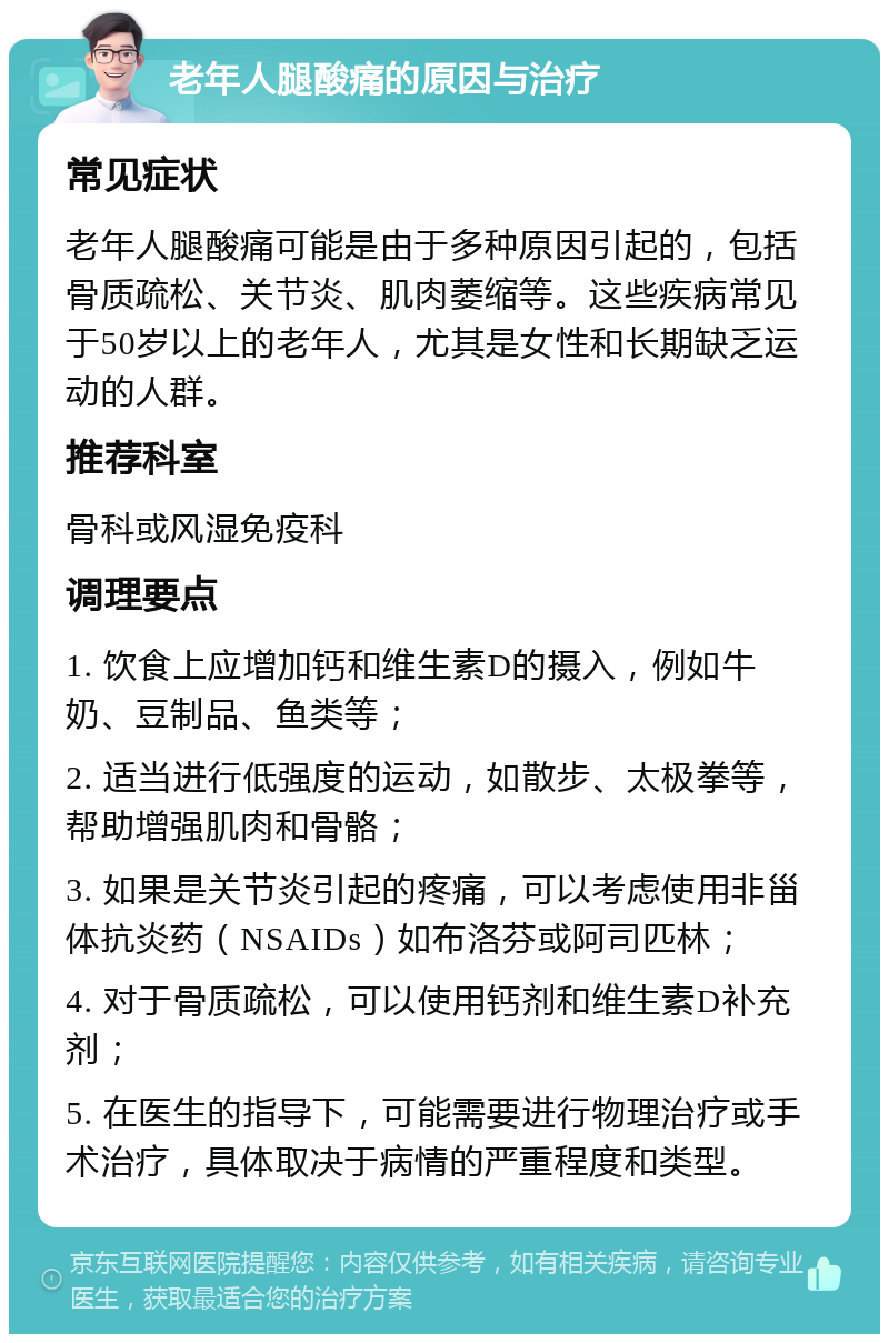 老年人腿酸痛的原因与治疗 常见症状 老年人腿酸痛可能是由于多种原因引起的，包括骨质疏松、关节炎、肌肉萎缩等。这些疾病常见于50岁以上的老年人，尤其是女性和长期缺乏运动的人群。 推荐科室 骨科或风湿免疫科 调理要点 1. 饮食上应增加钙和维生素D的摄入，例如牛奶、豆制品、鱼类等； 2. 适当进行低强度的运动，如散步、太极拳等，帮助增强肌肉和骨骼； 3. 如果是关节炎引起的疼痛，可以考虑使用非甾体抗炎药（NSAIDs）如布洛芬或阿司匹林； 4. 对于骨质疏松，可以使用钙剂和维生素D补充剂； 5. 在医生的指导下，可能需要进行物理治疗或手术治疗，具体取决于病情的严重程度和类型。