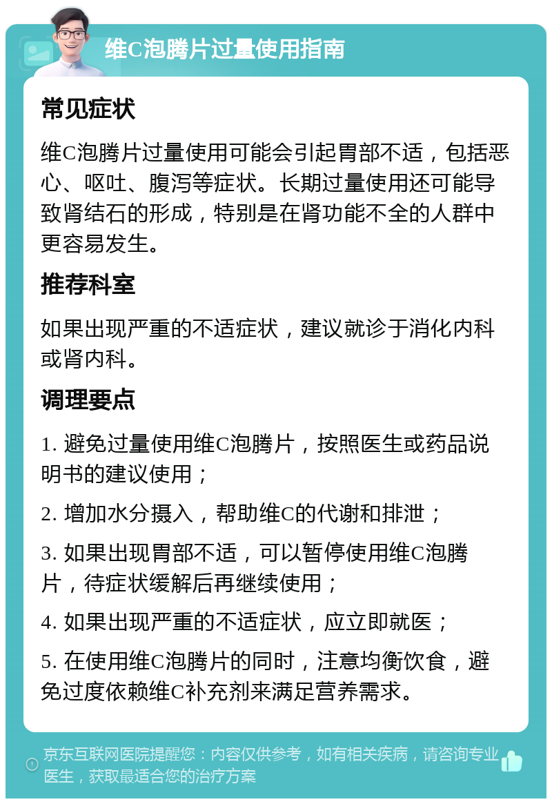 维C泡腾片过量使用指南 常见症状 维C泡腾片过量使用可能会引起胃部不适，包括恶心、呕吐、腹泻等症状。长期过量使用还可能导致肾结石的形成，特别是在肾功能不全的人群中更容易发生。 推荐科室 如果出现严重的不适症状，建议就诊于消化内科或肾内科。 调理要点 1. 避免过量使用维C泡腾片，按照医生或药品说明书的建议使用； 2. 增加水分摄入，帮助维C的代谢和排泄； 3. 如果出现胃部不适，可以暂停使用维C泡腾片，待症状缓解后再继续使用； 4. 如果出现严重的不适症状，应立即就医； 5. 在使用维C泡腾片的同时，注意均衡饮食，避免过度依赖维C补充剂来满足营养需求。