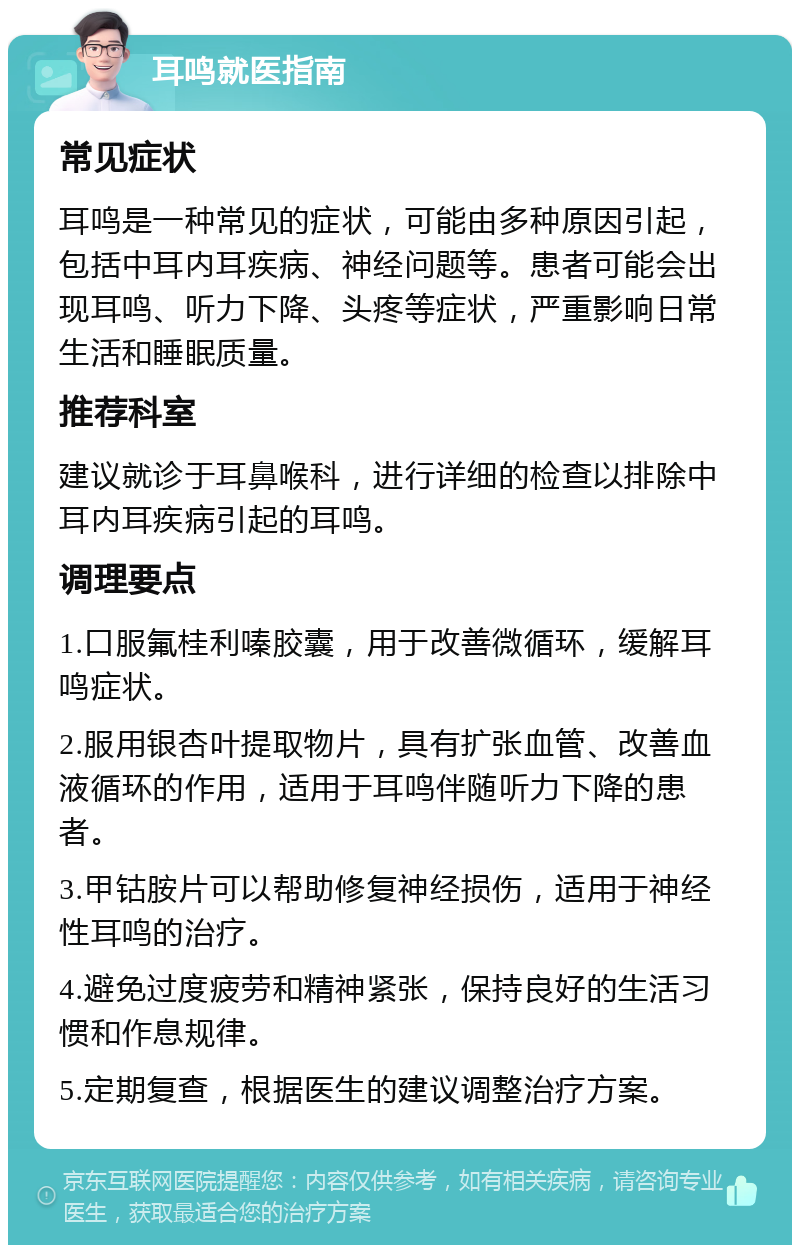 耳鸣就医指南 常见症状 耳鸣是一种常见的症状，可能由多种原因引起，包括中耳内耳疾病、神经问题等。患者可能会出现耳鸣、听力下降、头疼等症状，严重影响日常生活和睡眠质量。 推荐科室 建议就诊于耳鼻喉科，进行详细的检查以排除中耳内耳疾病引起的耳鸣。 调理要点 1.口服氟桂利嗪胶囊，用于改善微循环，缓解耳鸣症状。 2.服用银杏叶提取物片，具有扩张血管、改善血液循环的作用，适用于耳鸣伴随听力下降的患者。 3.甲钴胺片可以帮助修复神经损伤，适用于神经性耳鸣的治疗。 4.避免过度疲劳和精神紧张，保持良好的生活习惯和作息规律。 5.定期复查，根据医生的建议调整治疗方案。