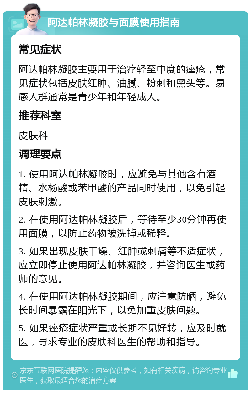 阿达帕林凝胶与面膜使用指南 常见症状 阿达帕林凝胶主要用于治疗轻至中度的痤疮，常见症状包括皮肤红肿、油腻、粉刺和黑头等。易感人群通常是青少年和年轻成人。 推荐科室 皮肤科 调理要点 1. 使用阿达帕林凝胶时，应避免与其他含有酒精、水杨酸或苯甲酸的产品同时使用，以免引起皮肤刺激。 2. 在使用阿达帕林凝胶后，等待至少30分钟再使用面膜，以防止药物被洗掉或稀释。 3. 如果出现皮肤干燥、红肿或刺痛等不适症状，应立即停止使用阿达帕林凝胶，并咨询医生或药师的意见。 4. 在使用阿达帕林凝胶期间，应注意防晒，避免长时间暴露在阳光下，以免加重皮肤问题。 5. 如果痤疮症状严重或长期不见好转，应及时就医，寻求专业的皮肤科医生的帮助和指导。