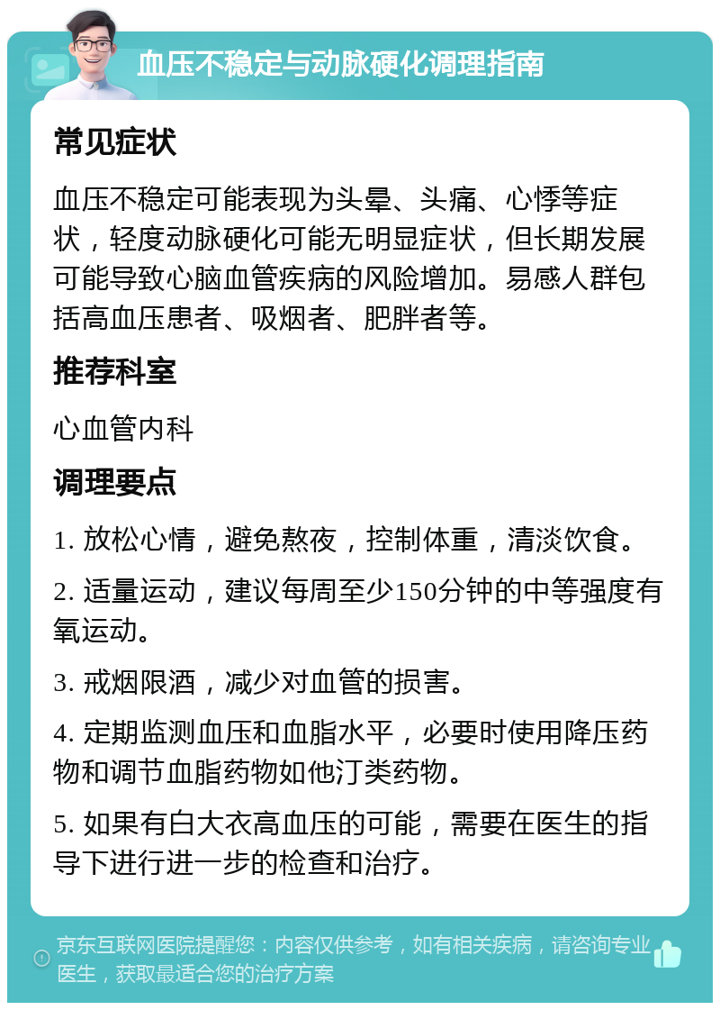 血压不稳定与动脉硬化调理指南 常见症状 血压不稳定可能表现为头晕、头痛、心悸等症状，轻度动脉硬化可能无明显症状，但长期发展可能导致心脑血管疾病的风险增加。易感人群包括高血压患者、吸烟者、肥胖者等。 推荐科室 心血管内科 调理要点 1. 放松心情，避免熬夜，控制体重，清淡饮食。 2. 适量运动，建议每周至少150分钟的中等强度有氧运动。 3. 戒烟限酒，减少对血管的损害。 4. 定期监测血压和血脂水平，必要时使用降压药物和调节血脂药物如他汀类药物。 5. 如果有白大衣高血压的可能，需要在医生的指导下进行进一步的检查和治疗。