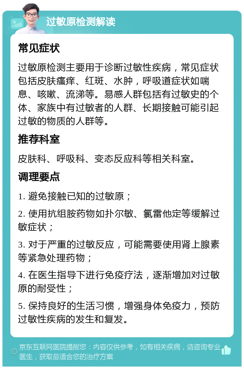 过敏原检测解读 常见症状 过敏原检测主要用于诊断过敏性疾病，常见症状包括皮肤瘙痒、红斑、水肿，呼吸道症状如喘息、咳嗽、流涕等。易感人群包括有过敏史的个体、家族中有过敏者的人群、长期接触可能引起过敏的物质的人群等。 推荐科室 皮肤科、呼吸科、变态反应科等相关科室。 调理要点 1. 避免接触已知的过敏原； 2. 使用抗组胺药物如扑尔敏、氯雷他定等缓解过敏症状； 3. 对于严重的过敏反应，可能需要使用肾上腺素等紧急处理药物； 4. 在医生指导下进行免疫疗法，逐渐增加对过敏原的耐受性； 5. 保持良好的生活习惯，增强身体免疫力，预防过敏性疾病的发生和复发。