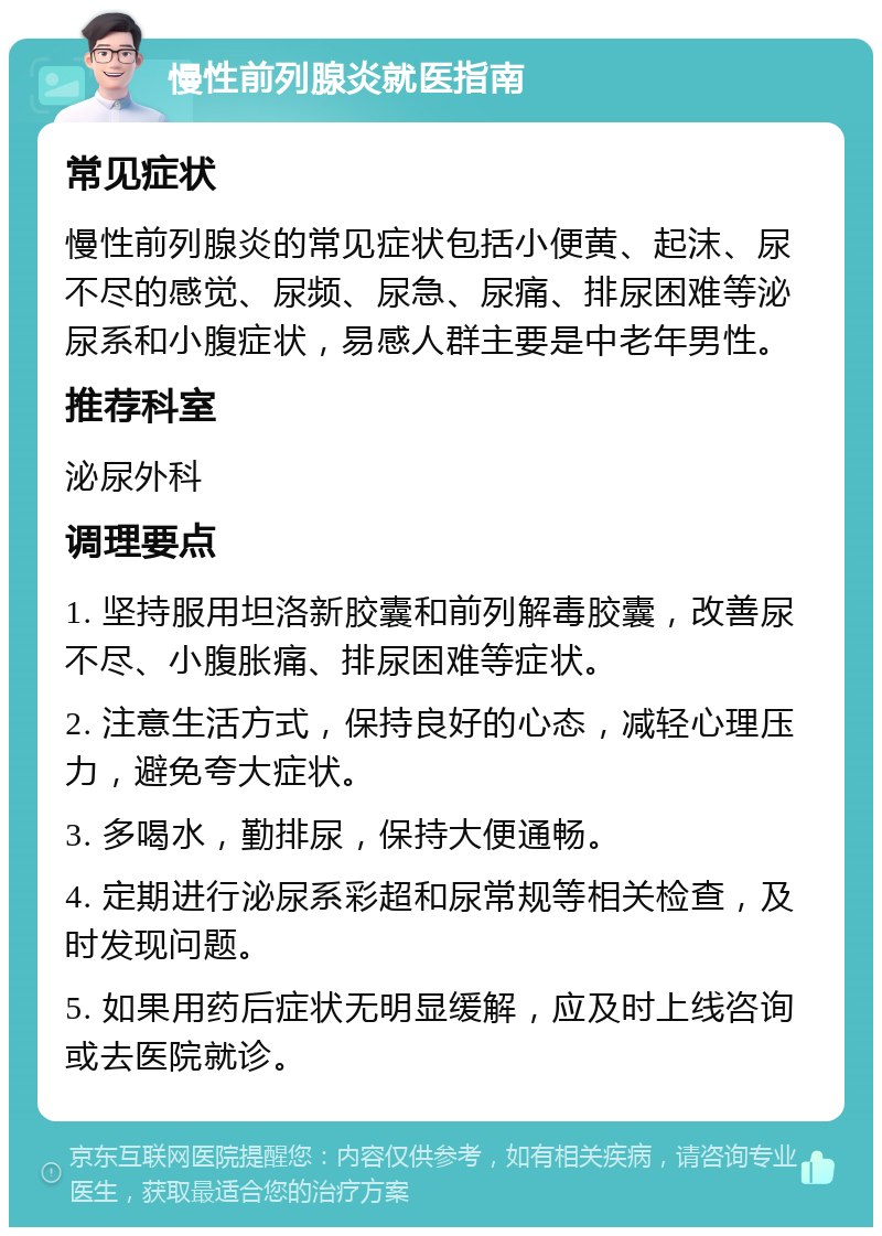 慢性前列腺炎就医指南 常见症状 慢性前列腺炎的常见症状包括小便黄、起沫、尿不尽的感觉、尿频、尿急、尿痛、排尿困难等泌尿系和小腹症状，易感人群主要是中老年男性。 推荐科室 泌尿外科 调理要点 1. 坚持服用坦洛新胶囊和前列解毒胶囊，改善尿不尽、小腹胀痛、排尿困难等症状。 2. 注意生活方式，保持良好的心态，减轻心理压力，避免夸大症状。 3. 多喝水，勤排尿，保持大便通畅。 4. 定期进行泌尿系彩超和尿常规等相关检查，及时发现问题。 5. 如果用药后症状无明显缓解，应及时上线咨询或去医院就诊。