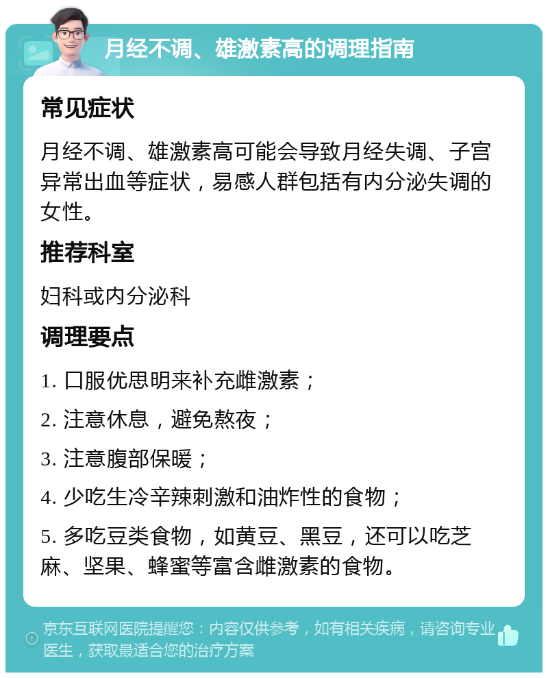 月经不调、雄激素高的调理指南 常见症状 月经不调、雄激素高可能会导致月经失调、子宫异常出血等症状，易感人群包括有内分泌失调的女性。 推荐科室 妇科或内分泌科 调理要点 1. 口服优思明来补充雌激素； 2. 注意休息，避免熬夜； 3. 注意腹部保暖； 4. 少吃生冷辛辣刺激和油炸性的食物； 5. 多吃豆类食物，如黄豆、黑豆，还可以吃芝麻、坚果、蜂蜜等富含雌激素的食物。