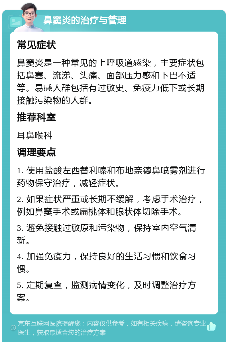 鼻窦炎的治疗与管理 常见症状 鼻窦炎是一种常见的上呼吸道感染，主要症状包括鼻塞、流涕、头痛、面部压力感和下巴不适等。易感人群包括有过敏史、免疫力低下或长期接触污染物的人群。 推荐科室 耳鼻喉科 调理要点 1. 使用盐酸左西替利嗪和布地奈德鼻喷雾剂进行药物保守治疗，减轻症状。 2. 如果症状严重或长期不缓解，考虑手术治疗，例如鼻窦手术或扁桃体和腺状体切除手术。 3. 避免接触过敏原和污染物，保持室内空气清新。 4. 加强免疫力，保持良好的生活习惯和饮食习惯。 5. 定期复查，监测病情变化，及时调整治疗方案。