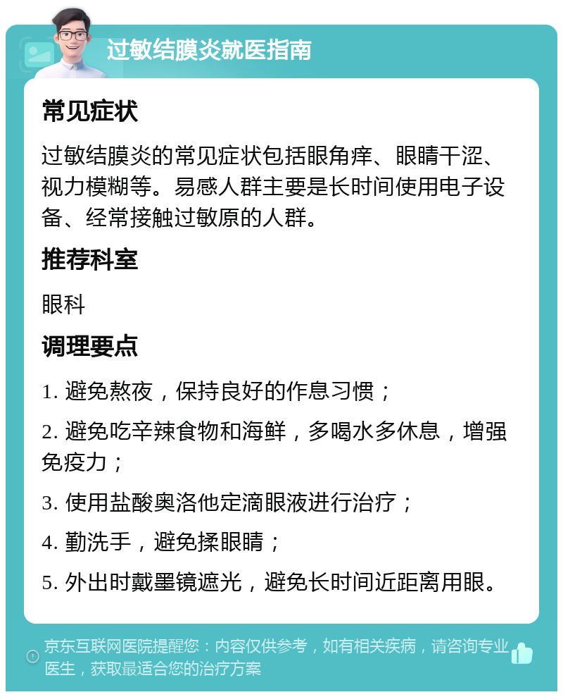 过敏结膜炎就医指南 常见症状 过敏结膜炎的常见症状包括眼角痒、眼睛干涩、视力模糊等。易感人群主要是长时间使用电子设备、经常接触过敏原的人群。 推荐科室 眼科 调理要点 1. 避免熬夜，保持良好的作息习惯； 2. 避免吃辛辣食物和海鲜，多喝水多休息，增强免疫力； 3. 使用盐酸奥洛他定滴眼液进行治疗； 4. 勤洗手，避免揉眼睛； 5. 外出时戴墨镜遮光，避免长时间近距离用眼。