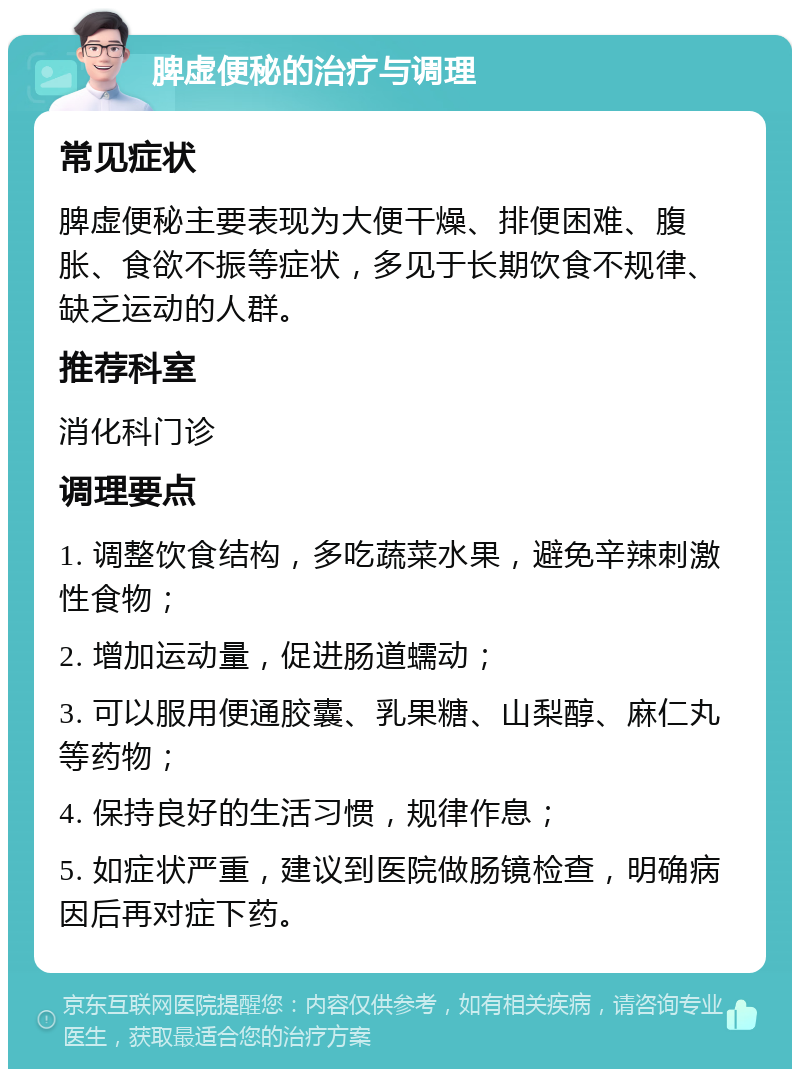 脾虚便秘的治疗与调理 常见症状 脾虚便秘主要表现为大便干燥、排便困难、腹胀、食欲不振等症状，多见于长期饮食不规律、缺乏运动的人群。 推荐科室 消化科门诊 调理要点 1. 调整饮食结构，多吃蔬菜水果，避免辛辣刺激性食物； 2. 增加运动量，促进肠道蠕动； 3. 可以服用便通胶囊、乳果糖、山梨醇、麻仁丸等药物； 4. 保持良好的生活习惯，规律作息； 5. 如症状严重，建议到医院做肠镜检查，明确病因后再对症下药。