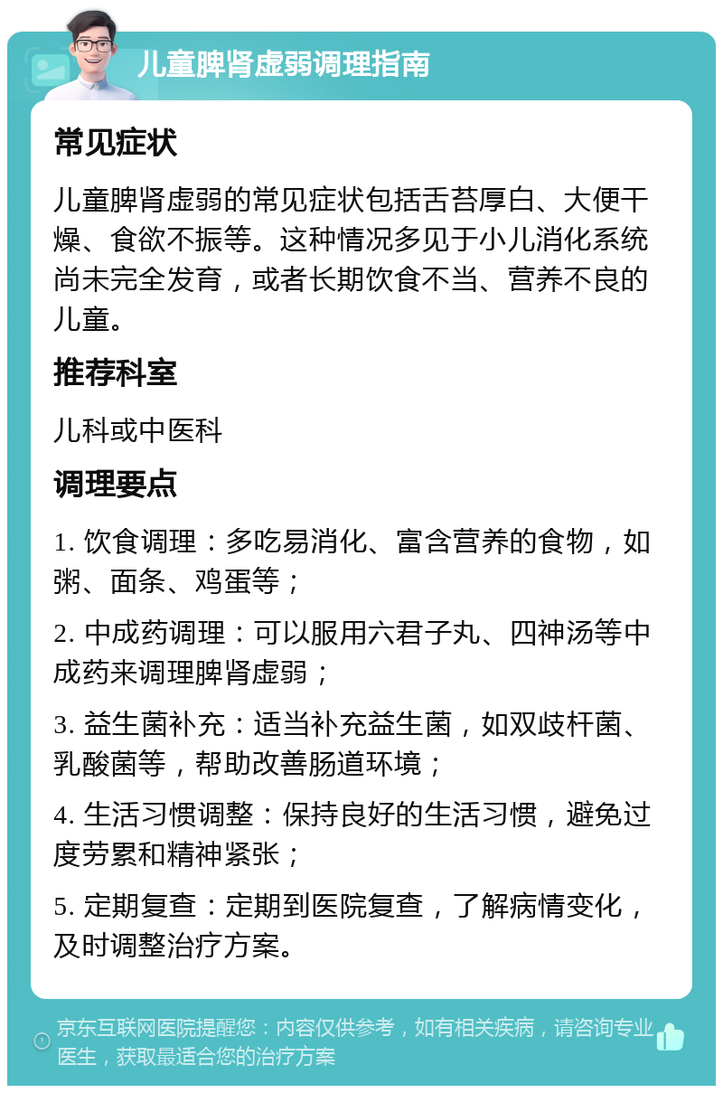 儿童脾肾虚弱调理指南 常见症状 儿童脾肾虚弱的常见症状包括舌苔厚白、大便干燥、食欲不振等。这种情况多见于小儿消化系统尚未完全发育，或者长期饮食不当、营养不良的儿童。 推荐科室 儿科或中医科 调理要点 1. 饮食调理：多吃易消化、富含营养的食物，如粥、面条、鸡蛋等； 2. 中成药调理：可以服用六君子丸、四神汤等中成药来调理脾肾虚弱； 3. 益生菌补充：适当补充益生菌，如双歧杆菌、乳酸菌等，帮助改善肠道环境； 4. 生活习惯调整：保持良好的生活习惯，避免过度劳累和精神紧张； 5. 定期复查：定期到医院复查，了解病情变化，及时调整治疗方案。