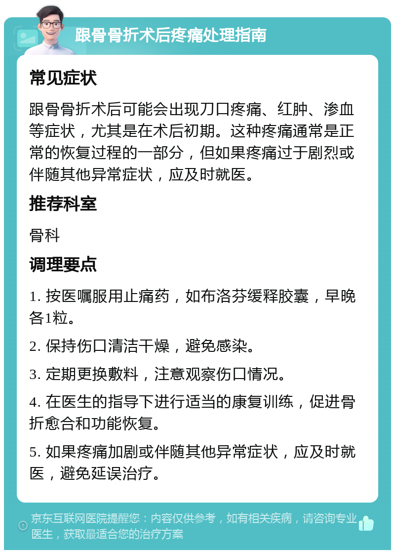 跟骨骨折术后疼痛处理指南 常见症状 跟骨骨折术后可能会出现刀口疼痛、红肿、渗血等症状，尤其是在术后初期。这种疼痛通常是正常的恢复过程的一部分，但如果疼痛过于剧烈或伴随其他异常症状，应及时就医。 推荐科室 骨科 调理要点 1. 按医嘱服用止痛药，如布洛芬缓释胶囊，早晚各1粒。 2. 保持伤口清洁干燥，避免感染。 3. 定期更换敷料，注意观察伤口情况。 4. 在医生的指导下进行适当的康复训练，促进骨折愈合和功能恢复。 5. 如果疼痛加剧或伴随其他异常症状，应及时就医，避免延误治疗。