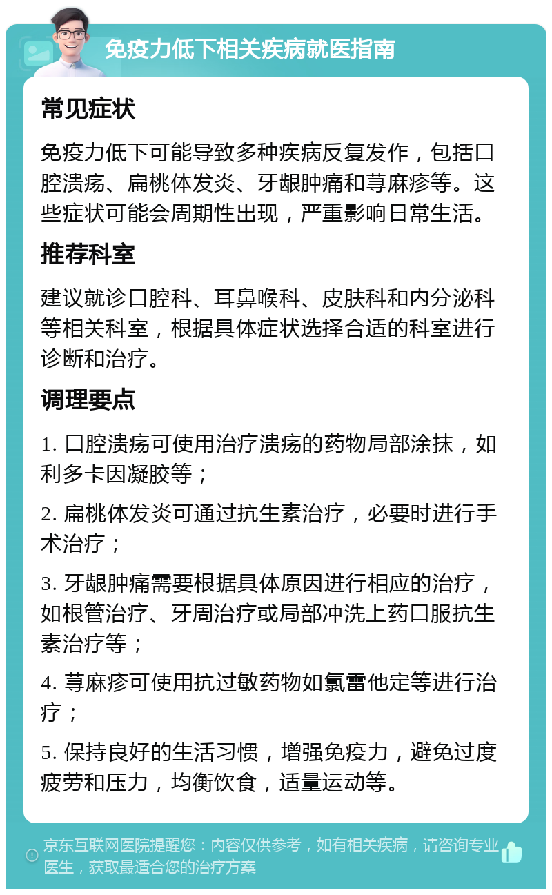 免疫力低下相关疾病就医指南 常见症状 免疫力低下可能导致多种疾病反复发作，包括口腔溃疡、扁桃体发炎、牙龈肿痛和荨麻疹等。这些症状可能会周期性出现，严重影响日常生活。 推荐科室 建议就诊口腔科、耳鼻喉科、皮肤科和内分泌科等相关科室，根据具体症状选择合适的科室进行诊断和治疗。 调理要点 1. 口腔溃疡可使用治疗溃疡的药物局部涂抹，如利多卡因凝胶等； 2. 扁桃体发炎可通过抗生素治疗，必要时进行手术治疗； 3. 牙龈肿痛需要根据具体原因进行相应的治疗，如根管治疗、牙周治疗或局部冲洗上药口服抗生素治疗等； 4. 荨麻疹可使用抗过敏药物如氯雷他定等进行治疗； 5. 保持良好的生活习惯，增强免疫力，避免过度疲劳和压力，均衡饮食，适量运动等。