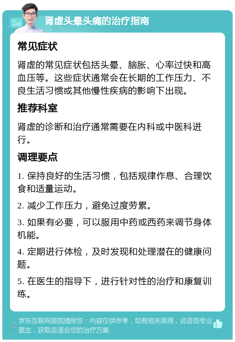 肾虚头晕头痛的治疗指南 常见症状 肾虚的常见症状包括头晕、脑胀、心率过快和高血压等。这些症状通常会在长期的工作压力、不良生活习惯或其他慢性疾病的影响下出现。 推荐科室 肾虚的诊断和治疗通常需要在内科或中医科进行。 调理要点 1. 保持良好的生活习惯，包括规律作息、合理饮食和适量运动。 2. 减少工作压力，避免过度劳累。 3. 如果有必要，可以服用中药或西药来调节身体机能。 4. 定期进行体检，及时发现和处理潜在的健康问题。 5. 在医生的指导下，进行针对性的治疗和康复训练。