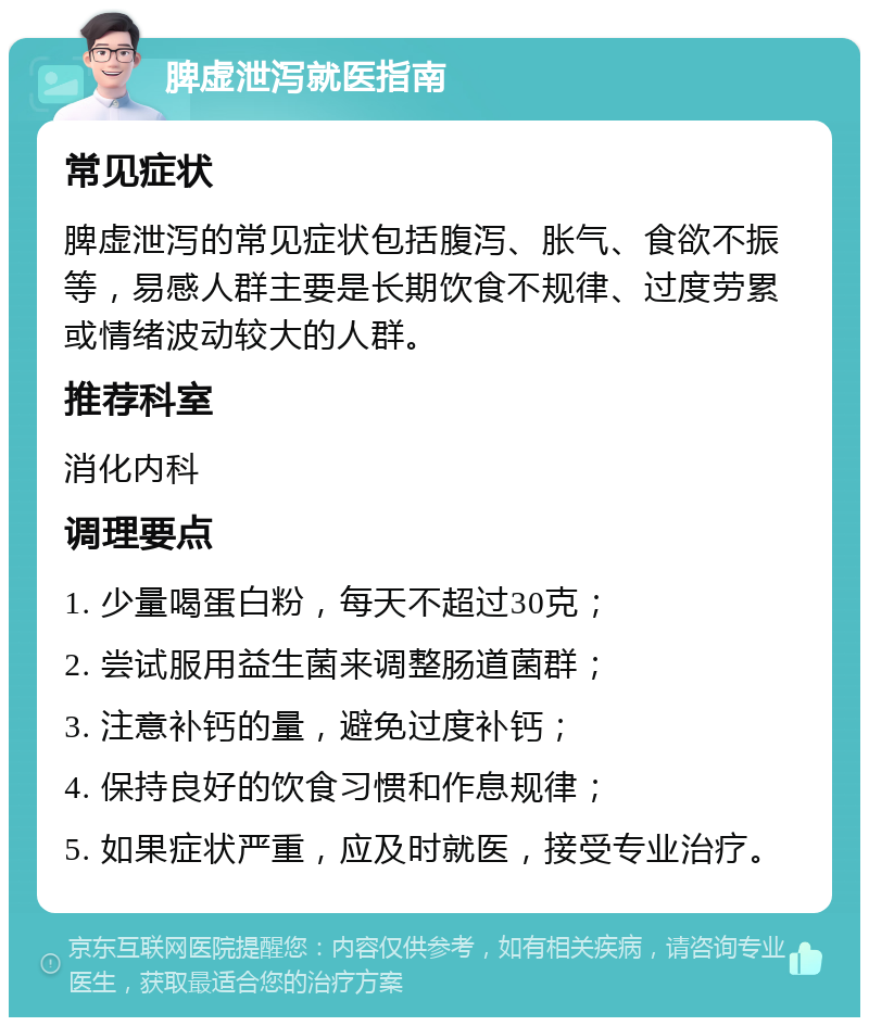 脾虚泄泻就医指南 常见症状 脾虚泄泻的常见症状包括腹泻、胀气、食欲不振等，易感人群主要是长期饮食不规律、过度劳累或情绪波动较大的人群。 推荐科室 消化内科 调理要点 1. 少量喝蛋白粉，每天不超过30克； 2. 尝试服用益生菌来调整肠道菌群； 3. 注意补钙的量，避免过度补钙； 4. 保持良好的饮食习惯和作息规律； 5. 如果症状严重，应及时就医，接受专业治疗。