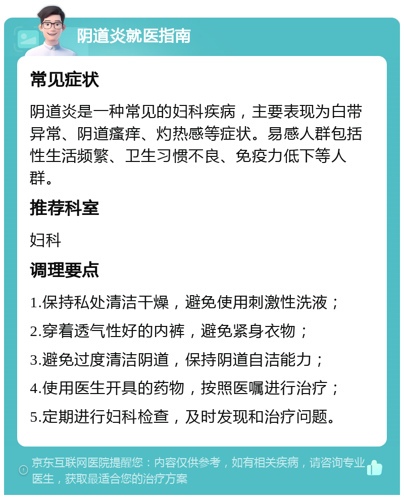 阴道炎就医指南 常见症状 阴道炎是一种常见的妇科疾病，主要表现为白带异常、阴道瘙痒、灼热感等症状。易感人群包括性生活频繁、卫生习惯不良、免疫力低下等人群。 推荐科室 妇科 调理要点 1.保持私处清洁干燥，避免使用刺激性洗液； 2.穿着透气性好的内裤，避免紧身衣物； 3.避免过度清洁阴道，保持阴道自洁能力； 4.使用医生开具的药物，按照医嘱进行治疗； 5.定期进行妇科检查，及时发现和治疗问题。