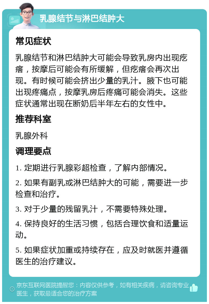 乳腺结节与淋巴结肿大 常见症状 乳腺结节和淋巴结肿大可能会导致乳房内出现疙瘩，按摩后可能会有所缓解，但疙瘩会再次出现。有时候可能会挤出少量的乳汁。腋下也可能出现疼痛点，按摩乳房后疼痛可能会消失。这些症状通常出现在断奶后半年左右的女性中。 推荐科室 乳腺外科 调理要点 1. 定期进行乳腺彩超检查，了解内部情况。 2. 如果有副乳或淋巴结肿大的可能，需要进一步检查和治疗。 3. 对于少量的残留乳汁，不需要特殊处理。 4. 保持良好的生活习惯，包括合理饮食和适量运动。 5. 如果症状加重或持续存在，应及时就医并遵循医生的治疗建议。