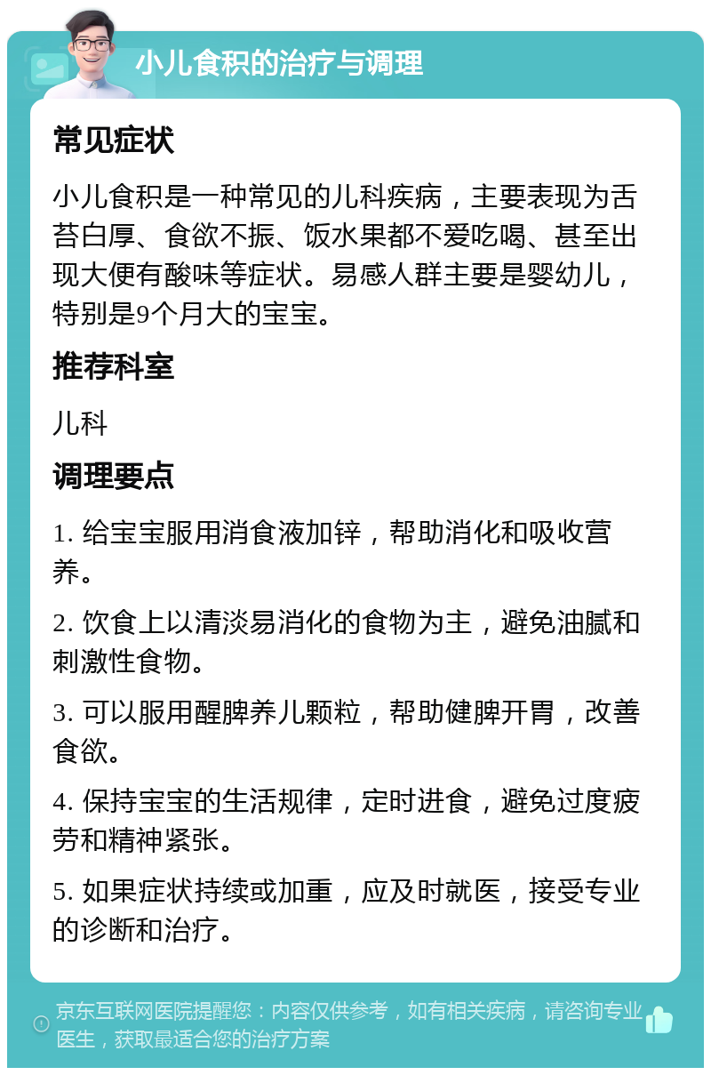 小儿食积的治疗与调理 常见症状 小儿食积是一种常见的儿科疾病，主要表现为舌苔白厚、食欲不振、饭水果都不爱吃喝、甚至出现大便有酸味等症状。易感人群主要是婴幼儿，特别是9个月大的宝宝。 推荐科室 儿科 调理要点 1. 给宝宝服用消食液加锌，帮助消化和吸收营养。 2. 饮食上以清淡易消化的食物为主，避免油腻和刺激性食物。 3. 可以服用醒脾养儿颗粒，帮助健脾开胃，改善食欲。 4. 保持宝宝的生活规律，定时进食，避免过度疲劳和精神紧张。 5. 如果症状持续或加重，应及时就医，接受专业的诊断和治疗。