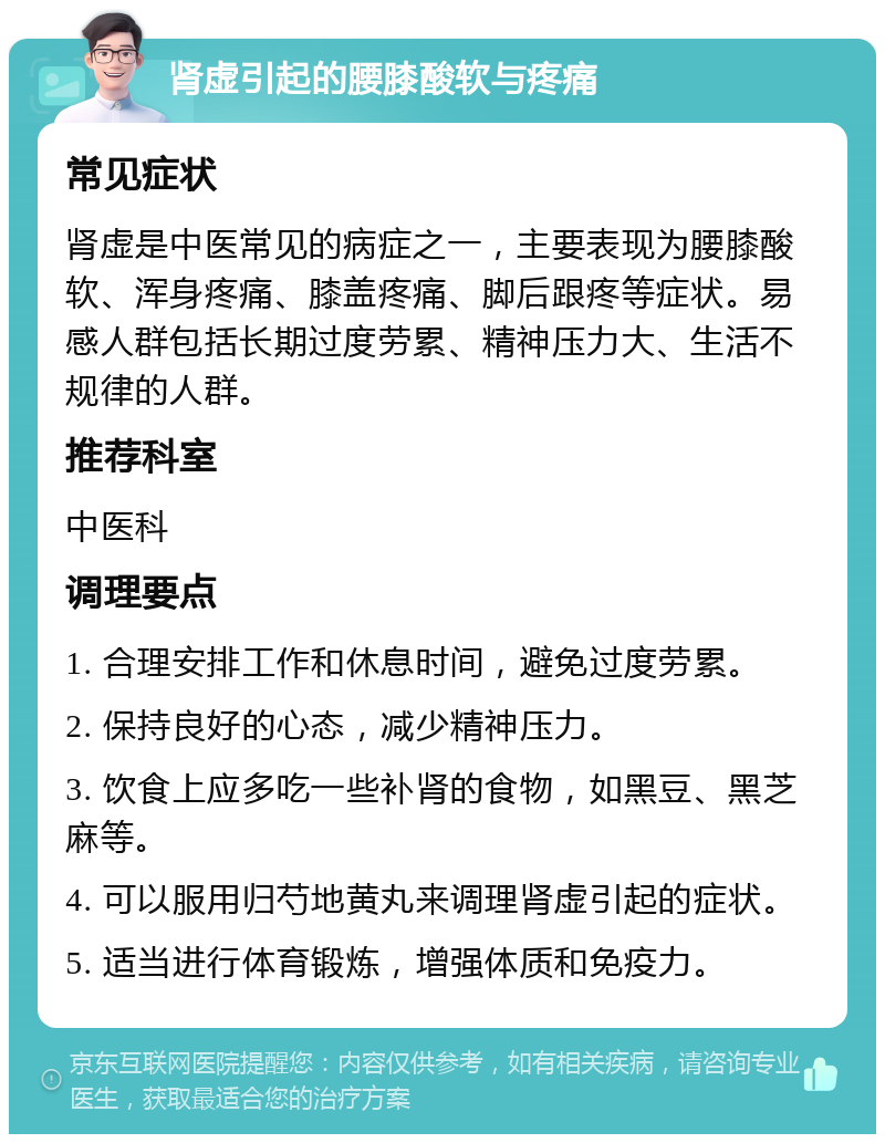 肾虚引起的腰膝酸软与疼痛 常见症状 肾虚是中医常见的病症之一，主要表现为腰膝酸软、浑身疼痛、膝盖疼痛、脚后跟疼等症状。易感人群包括长期过度劳累、精神压力大、生活不规律的人群。 推荐科室 中医科 调理要点 1. 合理安排工作和休息时间，避免过度劳累。 2. 保持良好的心态，减少精神压力。 3. 饮食上应多吃一些补肾的食物，如黑豆、黑芝麻等。 4. 可以服用归芍地黄丸来调理肾虚引起的症状。 5. 适当进行体育锻炼，增强体质和免疫力。