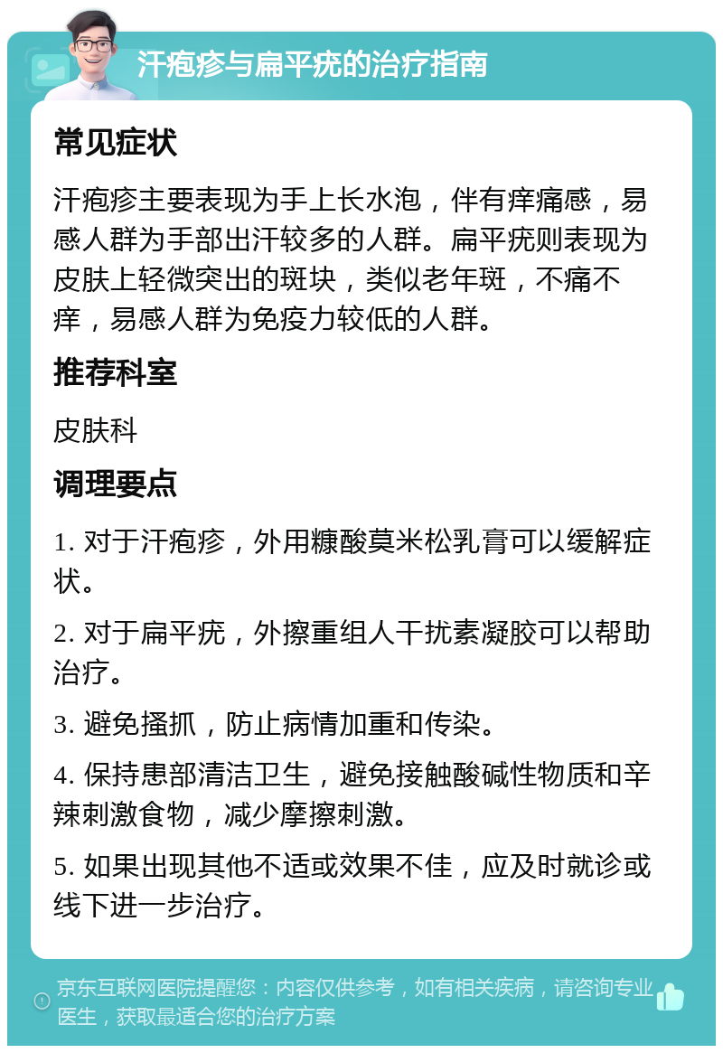 汗疱疹与扁平疣的治疗指南 常见症状 汗疱疹主要表现为手上长水泡，伴有痒痛感，易感人群为手部出汗较多的人群。扁平疣则表现为皮肤上轻微突出的斑块，类似老年斑，不痛不痒，易感人群为免疫力较低的人群。 推荐科室 皮肤科 调理要点 1. 对于汗疱疹，外用糠酸莫米松乳膏可以缓解症状。 2. 对于扁平疣，外擦重组人干扰素凝胶可以帮助治疗。 3. 避免搔抓，防止病情加重和传染。 4. 保持患部清洁卫生，避免接触酸碱性物质和辛辣刺激食物，减少摩擦刺激。 5. 如果出现其他不适或效果不佳，应及时就诊或线下进一步治疗。