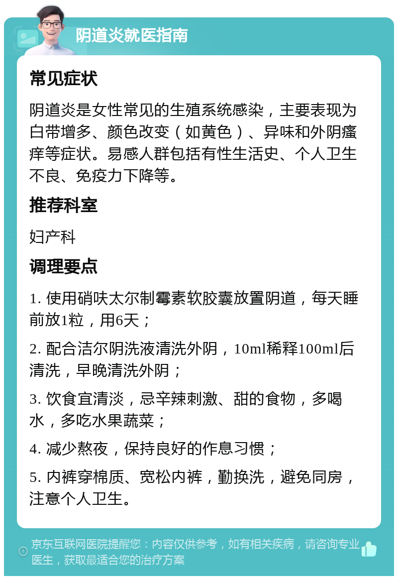 阴道炎就医指南 常见症状 阴道炎是女性常见的生殖系统感染，主要表现为白带增多、颜色改变（如黄色）、异味和外阴瘙痒等症状。易感人群包括有性生活史、个人卫生不良、免疫力下降等。 推荐科室 妇产科 调理要点 1. 使用硝呋太尔制霉素软胶囊放置阴道，每天睡前放1粒，用6天； 2. 配合洁尔阴洗液清洗外阴，10ml稀释100ml后清洗，早晚清洗外阴； 3. 饮食宜清淡，忌辛辣刺激、甜的食物，多喝水，多吃水果蔬菜； 4. 减少熬夜，保持良好的作息习惯； 5. 内裤穿棉质、宽松内裤，勤换洗，避免同房，注意个人卫生。