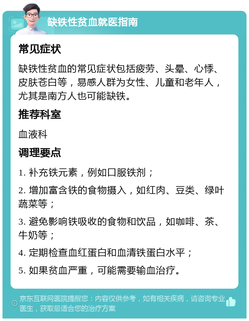 缺铁性贫血就医指南 常见症状 缺铁性贫血的常见症状包括疲劳、头晕、心悸、皮肤苍白等，易感人群为女性、儿童和老年人，尤其是南方人也可能缺铁。 推荐科室 血液科 调理要点 1. 补充铁元素，例如口服铁剂； 2. 增加富含铁的食物摄入，如红肉、豆类、绿叶蔬菜等； 3. 避免影响铁吸收的食物和饮品，如咖啡、茶、牛奶等； 4. 定期检查血红蛋白和血清铁蛋白水平； 5. 如果贫血严重，可能需要输血治疗。