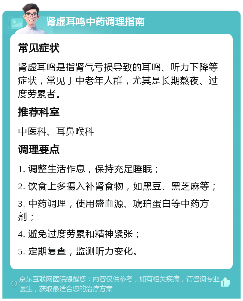 肾虚耳鸣中药调理指南 常见症状 肾虚耳鸣是指肾气亏损导致的耳鸣、听力下降等症状，常见于中老年人群，尤其是长期熬夜、过度劳累者。 推荐科室 中医科、耳鼻喉科 调理要点 1. 调整生活作息，保持充足睡眠； 2. 饮食上多摄入补肾食物，如黑豆、黑芝麻等； 3. 中药调理，使用盛血源、琥珀蛋白等中药方剂； 4. 避免过度劳累和精神紧张； 5. 定期复查，监测听力变化。