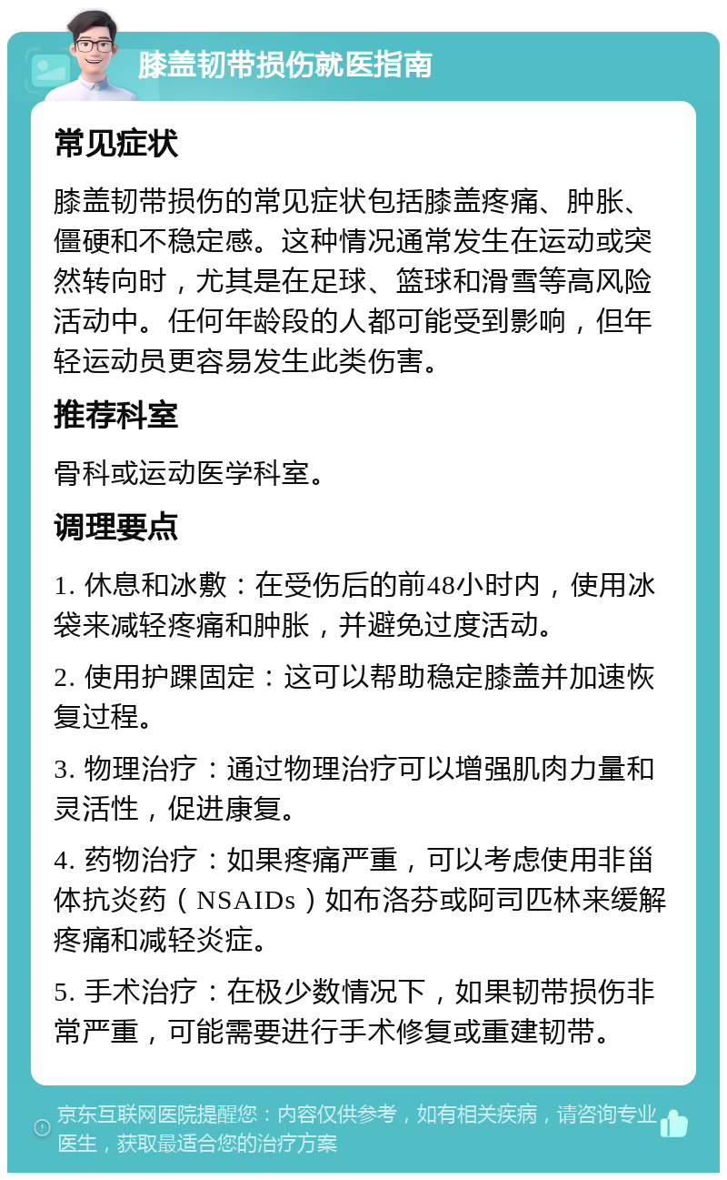 膝盖韧带损伤就医指南 常见症状 膝盖韧带损伤的常见症状包括膝盖疼痛、肿胀、僵硬和不稳定感。这种情况通常发生在运动或突然转向时，尤其是在足球、篮球和滑雪等高风险活动中。任何年龄段的人都可能受到影响，但年轻运动员更容易发生此类伤害。 推荐科室 骨科或运动医学科室。 调理要点 1. 休息和冰敷：在受伤后的前48小时内，使用冰袋来减轻疼痛和肿胀，并避免过度活动。 2. 使用护踝固定：这可以帮助稳定膝盖并加速恢复过程。 3. 物理治疗：通过物理治疗可以增强肌肉力量和灵活性，促进康复。 4. 药物治疗：如果疼痛严重，可以考虑使用非甾体抗炎药（NSAIDs）如布洛芬或阿司匹林来缓解疼痛和减轻炎症。 5. 手术治疗：在极少数情况下，如果韧带损伤非常严重，可能需要进行手术修复或重建韧带。