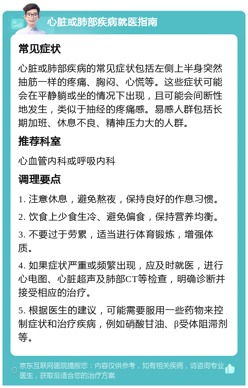 心脏或肺部疾病就医指南 常见症状 心脏或肺部疾病的常见症状包括左侧上半身突然抽筋一样的疼痛、胸闷、心慌等。这些症状可能会在平静躺或坐的情况下出现，且可能会间断性地发生，类似于抽经的疼痛感。易感人群包括长期加班、休息不良、精神压力大的人群。 推荐科室 心血管内科或呼吸内科 调理要点 1. 注意休息，避免熬夜，保持良好的作息习惯。 2. 饮食上少食生冷、避免偏食，保持营养均衡。 3. 不要过于劳累，适当进行体育锻炼，增强体质。 4. 如果症状严重或频繁出现，应及时就医，进行心电图、心脏超声及肺部CT等检查，明确诊断并接受相应的治疗。 5. 根据医生的建议，可能需要服用一些药物来控制症状和治疗疾病，例如硝酸甘油、β受体阻滞剂等。