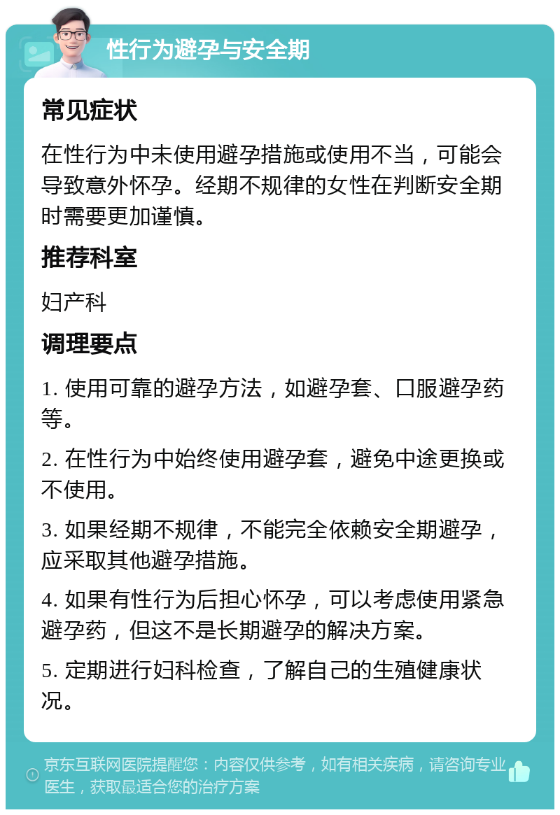 性行为避孕与安全期 常见症状 在性行为中未使用避孕措施或使用不当，可能会导致意外怀孕。经期不规律的女性在判断安全期时需要更加谨慎。 推荐科室 妇产科 调理要点 1. 使用可靠的避孕方法，如避孕套、口服避孕药等。 2. 在性行为中始终使用避孕套，避免中途更换或不使用。 3. 如果经期不规律，不能完全依赖安全期避孕，应采取其他避孕措施。 4. 如果有性行为后担心怀孕，可以考虑使用紧急避孕药，但这不是长期避孕的解决方案。 5. 定期进行妇科检查，了解自己的生殖健康状况。