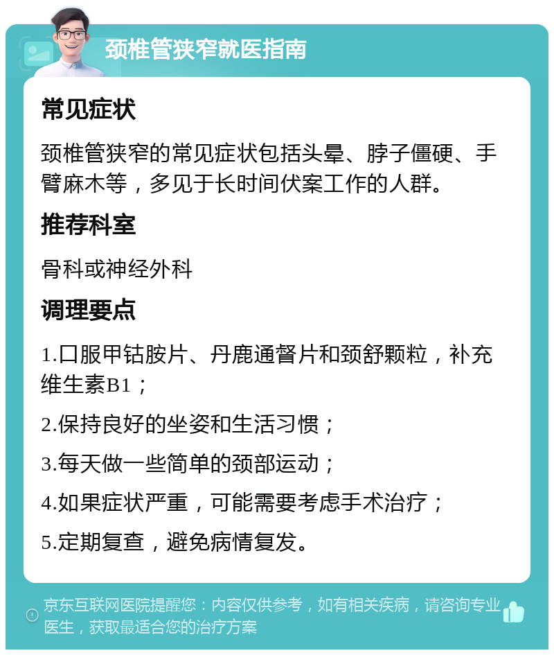 颈椎管狭窄就医指南 常见症状 颈椎管狭窄的常见症状包括头晕、脖子僵硬、手臂麻木等，多见于长时间伏案工作的人群。 推荐科室 骨科或神经外科 调理要点 1.口服甲钴胺片、丹鹿通督片和颈舒颗粒，补充维生素B1； 2.保持良好的坐姿和生活习惯； 3.每天做一些简单的颈部运动； 4.如果症状严重，可能需要考虑手术治疗； 5.定期复查，避免病情复发。