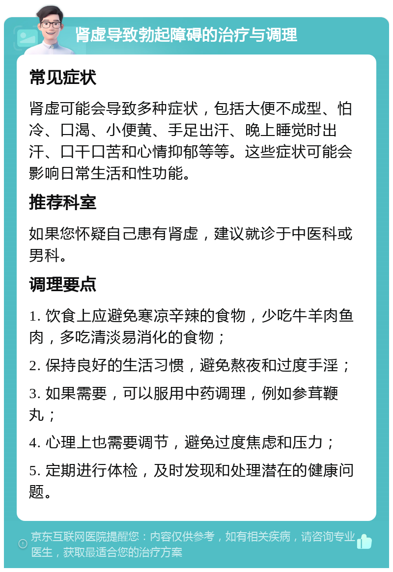 肾虚导致勃起障碍的治疗与调理 常见症状 肾虚可能会导致多种症状，包括大便不成型、怕冷、口渴、小便黄、手足出汗、晚上睡觉时出汗、口干口苦和心情抑郁等等。这些症状可能会影响日常生活和性功能。 推荐科室 如果您怀疑自己患有肾虚，建议就诊于中医科或男科。 调理要点 1. 饮食上应避免寒凉辛辣的食物，少吃牛羊肉鱼肉，多吃清淡易消化的食物； 2. 保持良好的生活习惯，避免熬夜和过度手淫； 3. 如果需要，可以服用中药调理，例如参茸鞭丸； 4. 心理上也需要调节，避免过度焦虑和压力； 5. 定期进行体检，及时发现和处理潜在的健康问题。