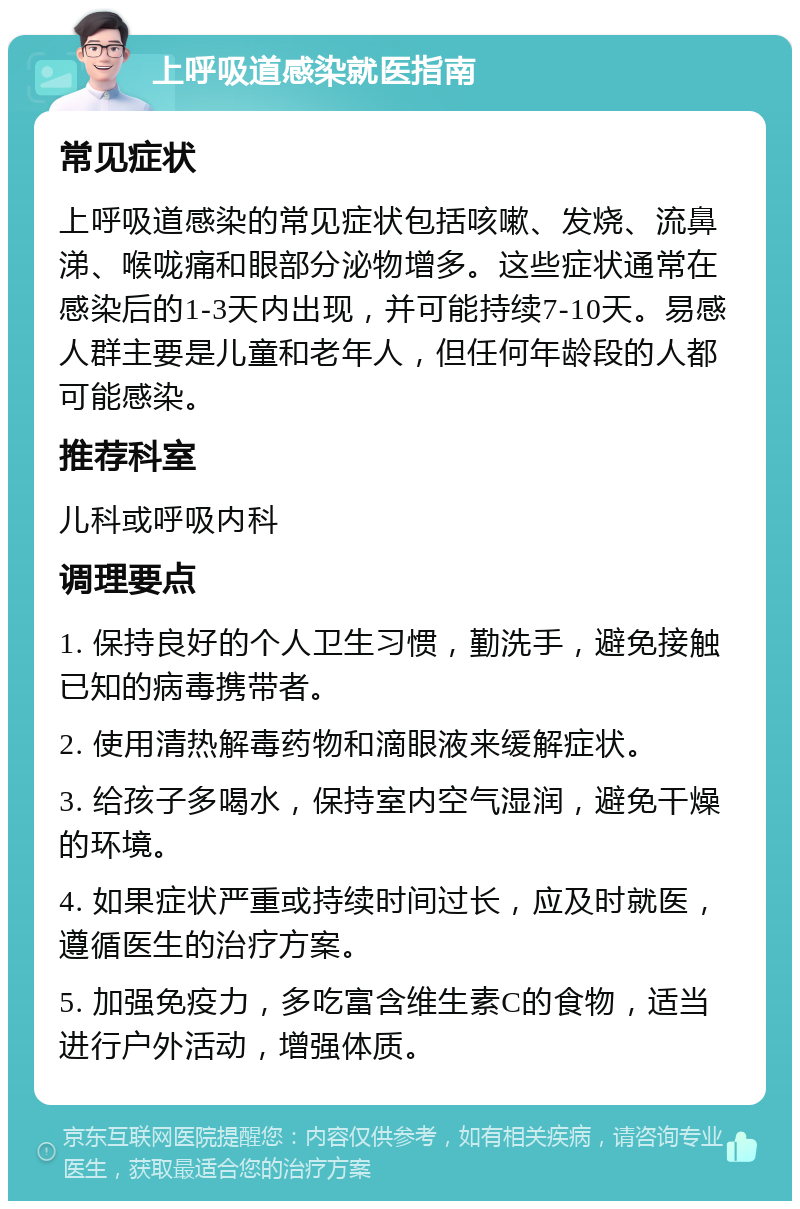 上呼吸道感染就医指南 常见症状 上呼吸道感染的常见症状包括咳嗽、发烧、流鼻涕、喉咙痛和眼部分泌物增多。这些症状通常在感染后的1-3天内出现，并可能持续7-10天。易感人群主要是儿童和老年人，但任何年龄段的人都可能感染。 推荐科室 儿科或呼吸内科 调理要点 1. 保持良好的个人卫生习惯，勤洗手，避免接触已知的病毒携带者。 2. 使用清热解毒药物和滴眼液来缓解症状。 3. 给孩子多喝水，保持室内空气湿润，避免干燥的环境。 4. 如果症状严重或持续时间过长，应及时就医，遵循医生的治疗方案。 5. 加强免疫力，多吃富含维生素C的食物，适当进行户外活动，增强体质。