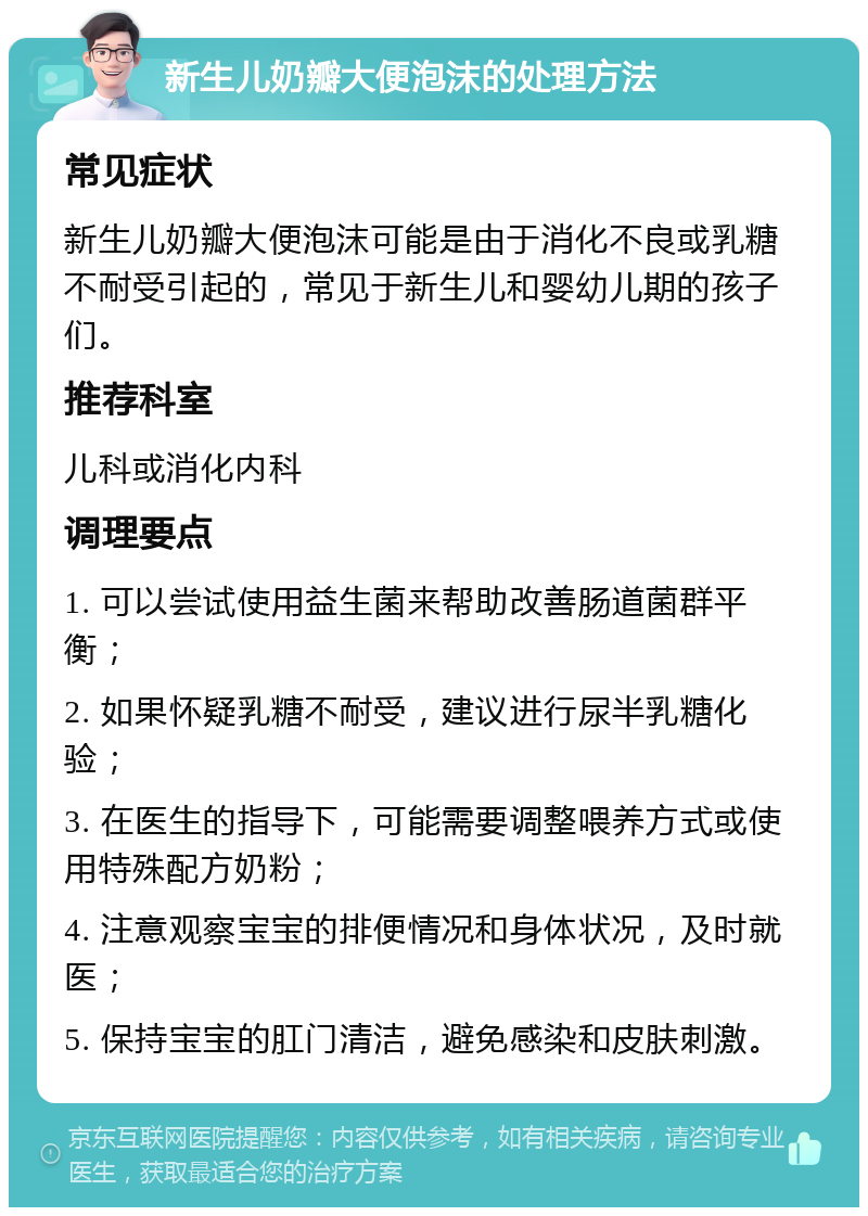 新生儿奶瓣大便泡沫的处理方法 常见症状 新生儿奶瓣大便泡沫可能是由于消化不良或乳糖不耐受引起的，常见于新生儿和婴幼儿期的孩子们。 推荐科室 儿科或消化内科 调理要点 1. 可以尝试使用益生菌来帮助改善肠道菌群平衡； 2. 如果怀疑乳糖不耐受，建议进行尿半乳糖化验； 3. 在医生的指导下，可能需要调整喂养方式或使用特殊配方奶粉； 4. 注意观察宝宝的排便情况和身体状况，及时就医； 5. 保持宝宝的肛门清洁，避免感染和皮肤刺激。