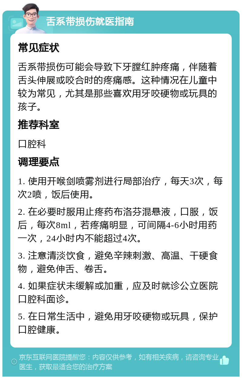 舌系带损伤就医指南 常见症状 舌系带损伤可能会导致下牙膛红肿疼痛，伴随着舌头伸展或咬合时的疼痛感。这种情况在儿童中较为常见，尤其是那些喜欢用牙咬硬物或玩具的孩子。 推荐科室 口腔科 调理要点 1. 使用开喉剑喷雾剂进行局部治疗，每天3次，每次2喷，饭后使用。 2. 在必要时服用止疼药布洛芬混悬液，口服，饭后，每次8ml，若疼痛明显，可间隔4-6小时用药一次，24小时内不能超过4次。 3. 注意清淡饮食，避免辛辣刺激、高温、干硬食物，避免伸舌、卷舌。 4. 如果症状未缓解或加重，应及时就诊公立医院口腔科面诊。 5. 在日常生活中，避免用牙咬硬物或玩具，保护口腔健康。